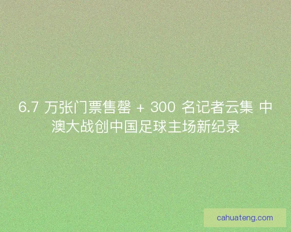 6.7 万张门票售罄 + 300 名记者云集 中澳大战创中国足球主场新纪录