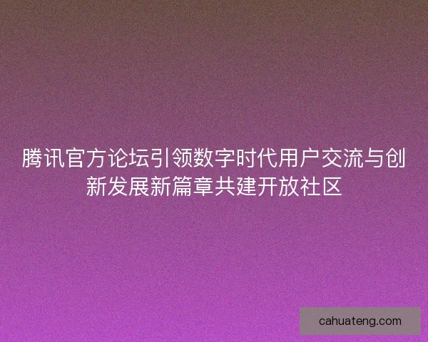 腾讯官方论坛引领数字时代用户交流与创新发展新篇章共建开放社区