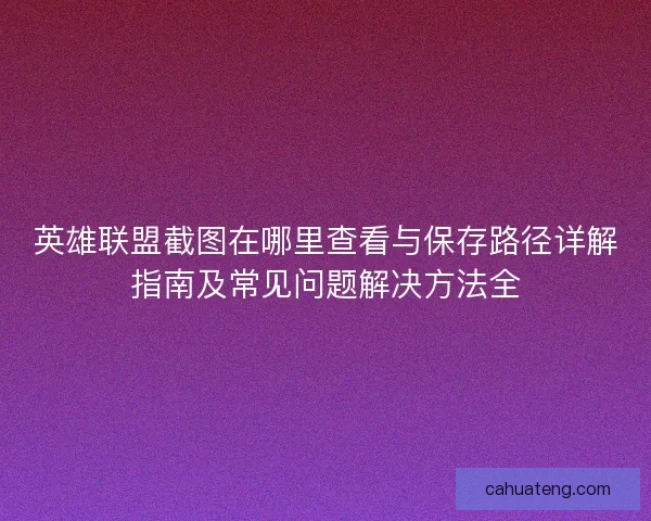 英雄联盟截图在哪里查看与保存路径详解指南及常见问题解决方法全