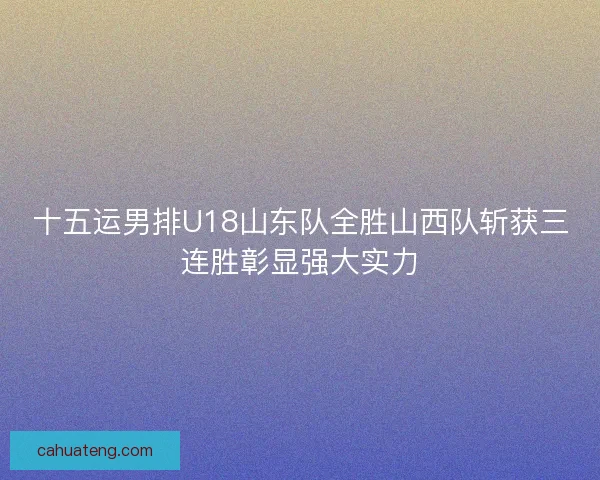十五运男排U18山东队全胜山西队斩获三连胜彰显强大实力