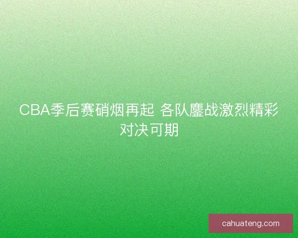 CBA季后赛硝烟再起 各队鏖战激烈精彩对决可期