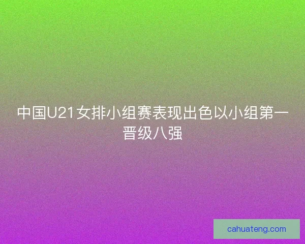 中国U21女排小组赛表现出色以小组第一晋级八强