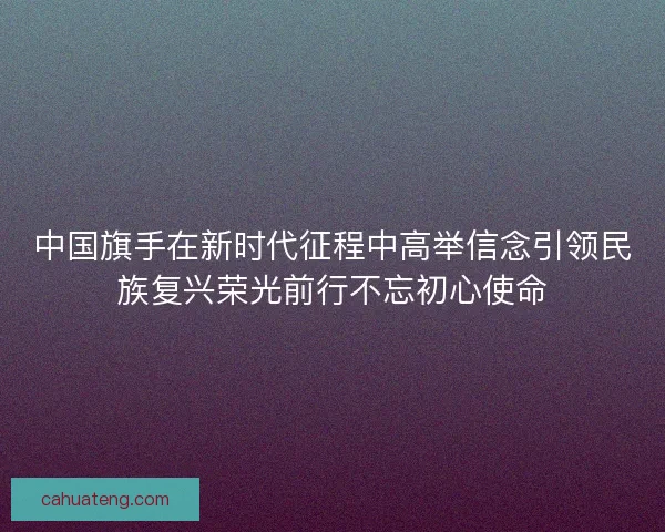 中国旗手在新时代征程中高举信念引领民族复兴荣光前行不忘初心使命