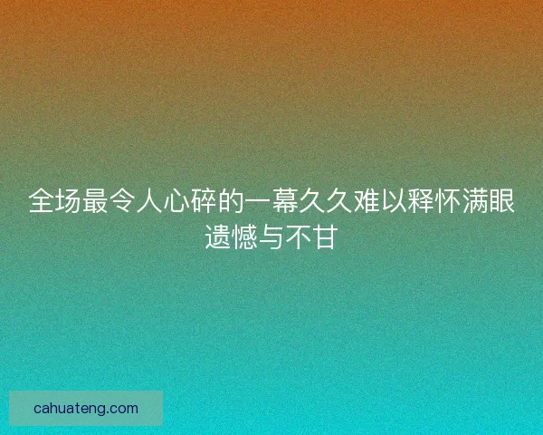 全场最令人心碎的一幕久久难以释怀满眼遗憾与不甘